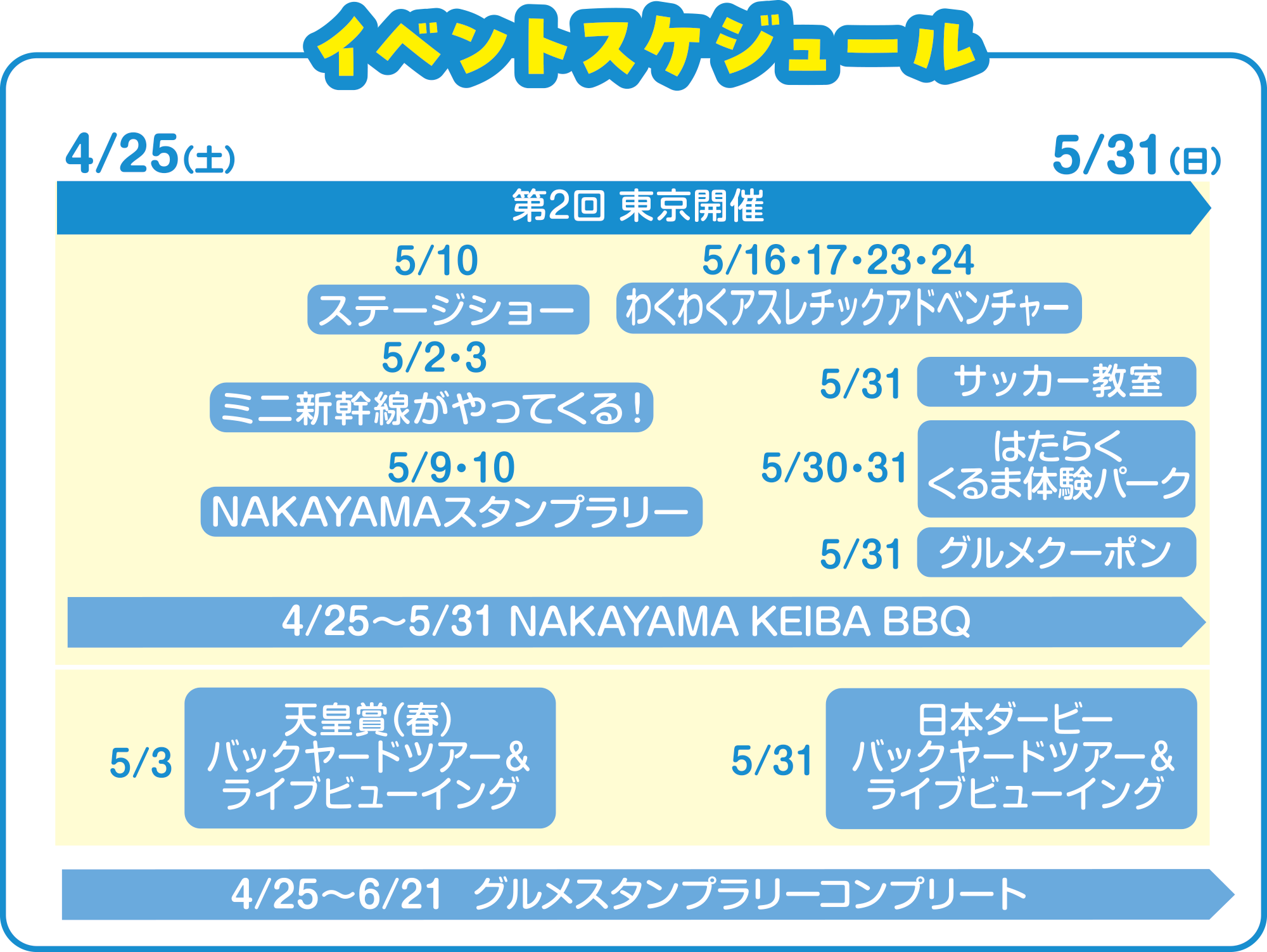 
4/25�i�y�j �`5/31�i���j
4/25�`5/31�@NAKAYAMA KEIBA BBQ
4/25�`6/21�@�O�����X�^���v�����[�R���v���[�g
5/2�E3�@�~�j�V����������Ă���I
5/3�@�V�c�܁i�t�j�o�b�N���[�h�c�A�[�����C�u�r���[�C���O   
5/9�E10�@NAKAYAMA�X�^���v�����[
5/10�@�X�e�[�W�V���[
5/16�E17�E23�E24  �킭�킭�A�X���`�b�N�A�h�x���`���[ 
5/30�E31�@�͂��炭����ܑ̌��p�[�N
5/31�@�T�b�J�[����
5/31�@�O�����N�[�|��
5/31�@���{�_�[�r�[�o�b�N���[�h�c�A�[�����C�u�r���[�C���O
